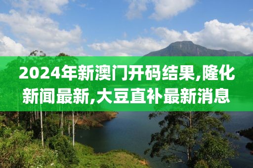 2024年新澳门开码结果,隆化新闻最新,大豆直补最新消息