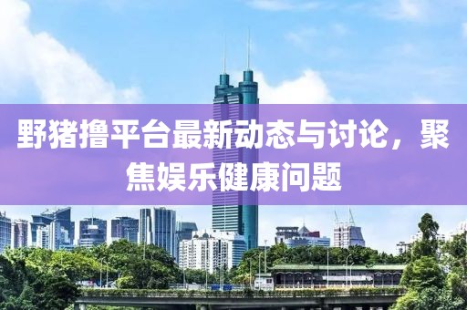 野猪撸平台最新动态与讨论，聚焦娱乐健康问题