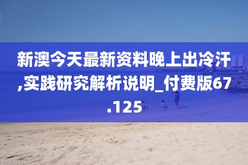 新澳今天最新资料晚上出冷汗,实践研究解析说明_付费版67.125