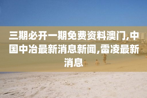 三期必开一期免费资料澳门,中国中冶最新消息新闻,雷凌最新消息