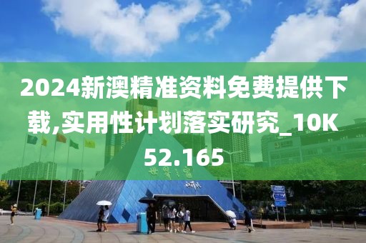 2024新澳精准资料免费提供下载,实用性计划落实研究_10K52.165