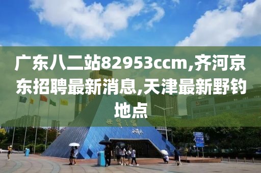 广东八二站82953ccm,齐河京东招聘最新消息,天津最新野钓地点