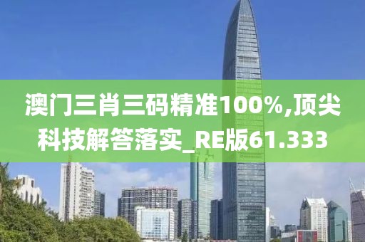澳门三肖三码精准100%,顶尖科技解答落实_RE版61.333