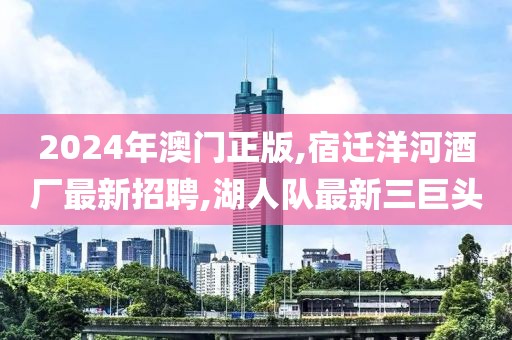 2024年澳门正版,宿迁洋河酒厂最新招聘,湖人队最新三巨头