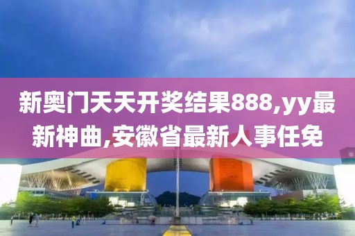新奥门天天开奖结果888,yy最新神曲,安徽省最新人事任免