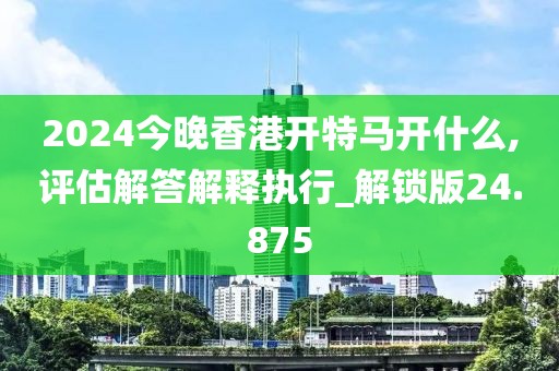 2024今晚香港开特马开什么,评估解答解释执行_解锁版24.875