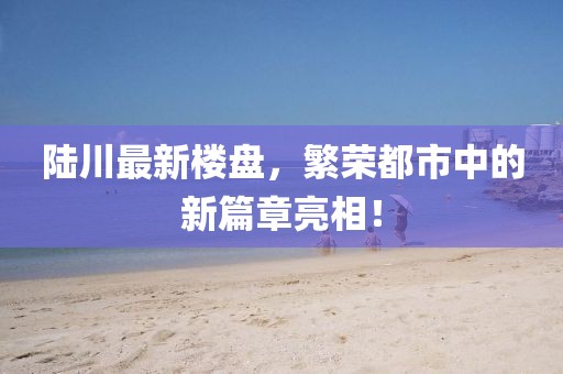 陆川最新楼盘，繁荣都市中的新篇章亮相！