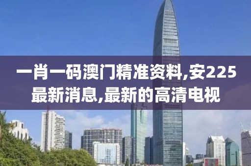 一肖一码澳门精准资料,安225最新消息,最新的高清电视