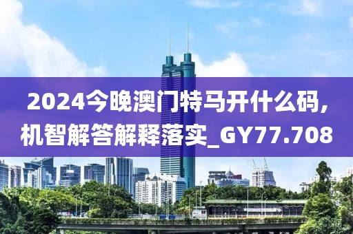 2024今晚澳门特马开什么码,机智解答解释落实_GY77.708