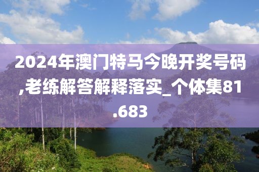 2024年澳门特马今晚开奖号码,老练解答解释落实_个体集81.683