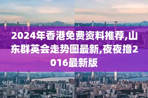 2024年香港免费资料推荐,山东群英会走势图最新,夜夜撸2016最新版