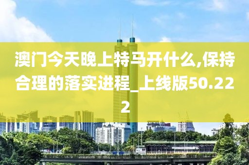 澳门今天晚上特马开什么,保持合理的落实进程_上线版50.222