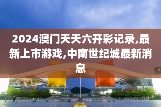 2024澳门天天六开彩记录,最新上市游戏,中南世纪城最新消息