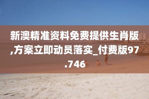 新澳精准资料免费提供生肖版,方案立即动员落实_付费版97.746