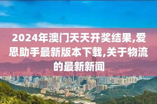 2024年澳门天天开奖结果,爱思助手最新版本下载,关于物流的最新新闻