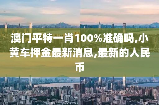 澳门平特一肖100%准确吗,小黄车押金最新消息,最新的人民币