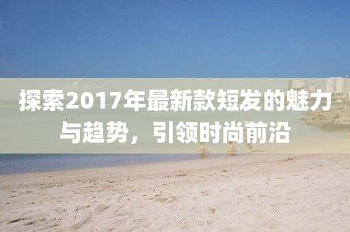 探索2017年最新款短发的魅力与趋势，引领时尚前沿