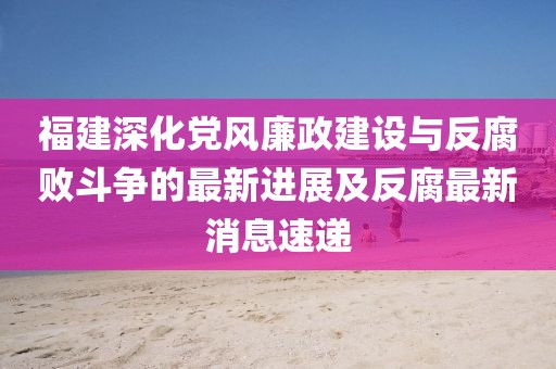 福建深化党风廉政建设与反腐败斗争的最新进展及反腐最新消息速递