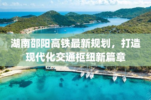 湖南邵阳高铁最新规划，打造现代化交通枢纽新篇章