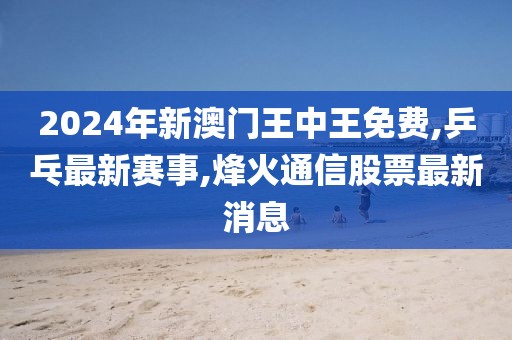 2024年新澳门王中王免费,乒乓最新赛事,烽火通信股票最新消息
