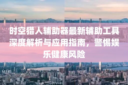 时空猎人辅助器最新辅助工具深度解析与应用指南，警惕娱乐健康风险