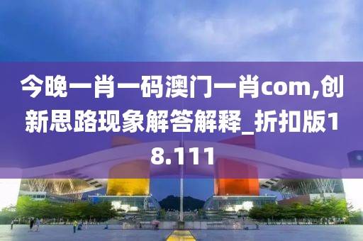 今晚一肖一码澳门一肖com,创新思路现象解答解释_折扣版18.111