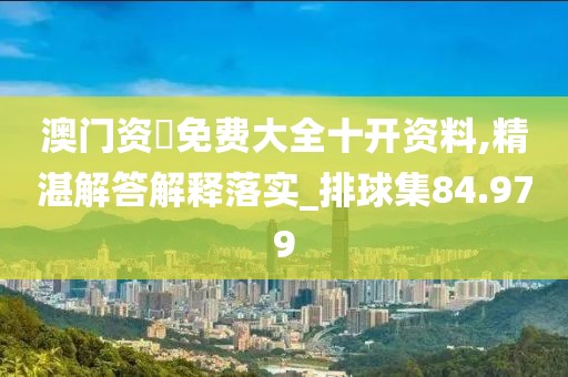 澳门资枓免费大全十开资料,精湛解答解释落实_排球集84.979