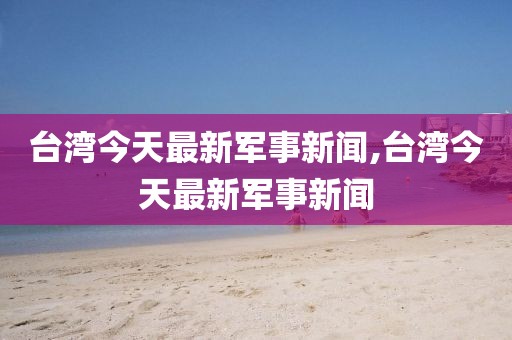台湾今天最新军事新闻,台湾今天最新军事新闻