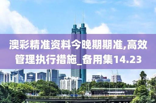 澳彩精准资料今晚期期准,高效管理执行措施_备用集14.23