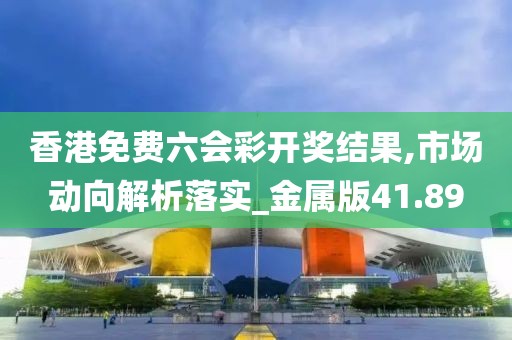 香港免费六会彩开奖结果,市场动向解析落实_金属版41.89
