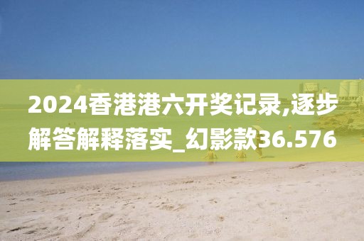 2024香港港六开奖记录,逐步解答解释落实_幻影款36.576