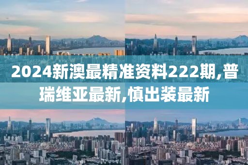 2024新澳最精准资料222期,普瑞维亚最新,慎出装最新
