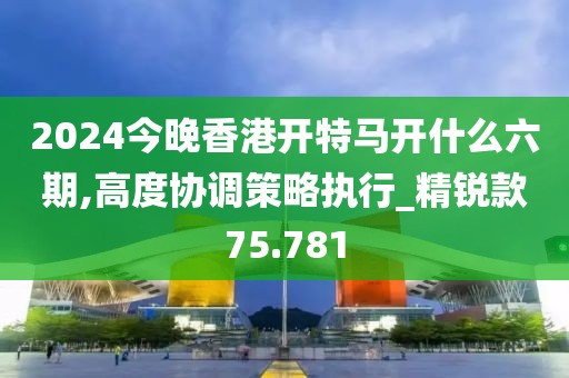2024今晚香港开特马开什么六期,高度协调策略执行_精锐款75.781