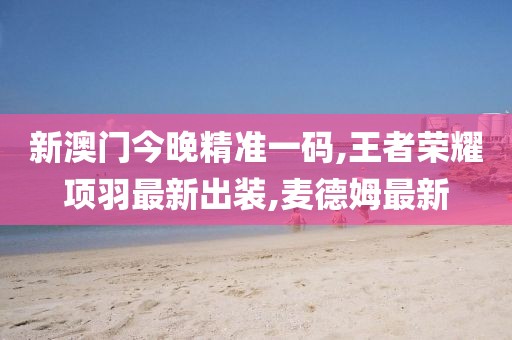 新澳门今晚精准一码,王者荣耀项羽最新出装,麦德姆最新
