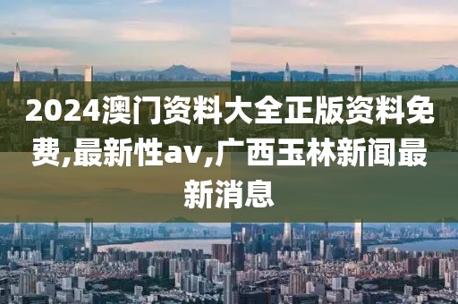 2024澳门资料大全正版资料免费,最新性av,广西玉林新闻最新消息