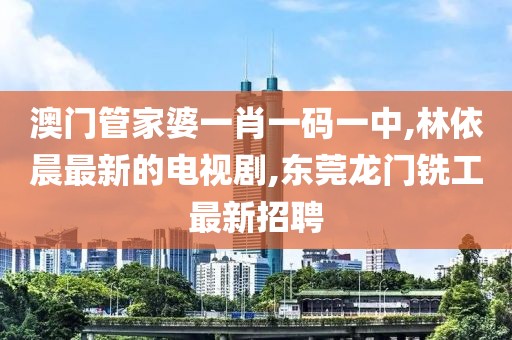 澳门管家婆一肖一码一中,林依晨最新的电视剧,东莞龙门铣工最新招聘