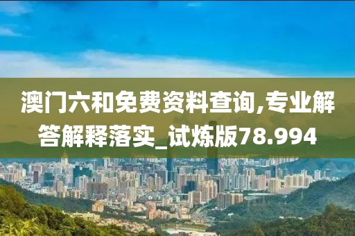 澳门六和免费资料查询,专业解答解释落实_试炼版78.994