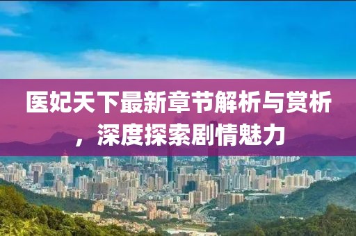 医妃天下最新章节解析与赏析，深度探索剧情魅力