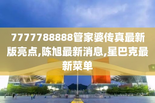 7777788888管家婆传真最新版亮点,陈旭最新消息,星巴克最新菜单