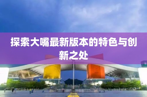 探索大嘴最新版本的特色与创新之处