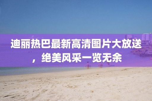 迪丽热巴最新高清图片大放送，绝美风采一览无余