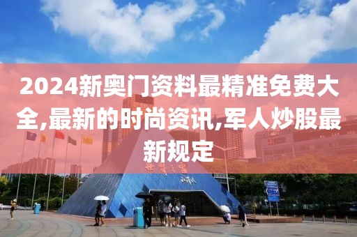 2024新奥门资料最精准免费大全,最新的时尚资讯,军人炒股最新规定