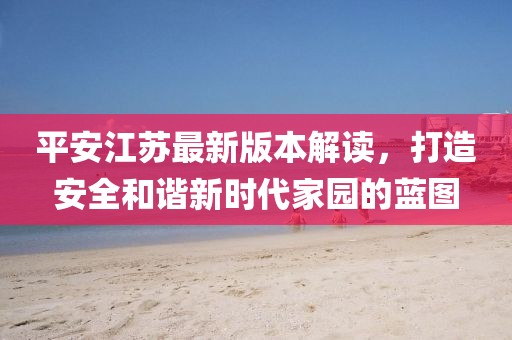平安江苏最新版本解读，打造安全和谐新时代家园的蓝图