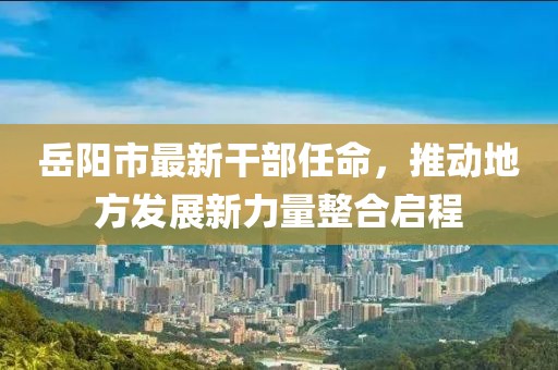 岳阳市最新干部任命，推动地方发展新力量整合启程