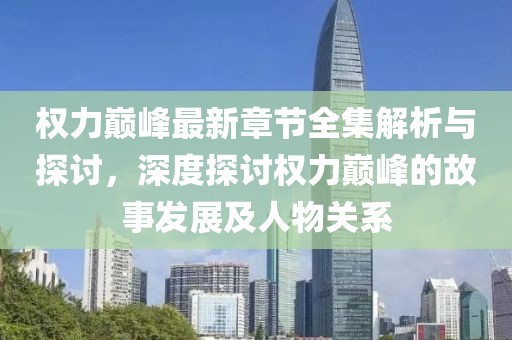 权力巅峰最新章节全集解析与探讨，深度探讨权力巅峰的故事发展及人物关系