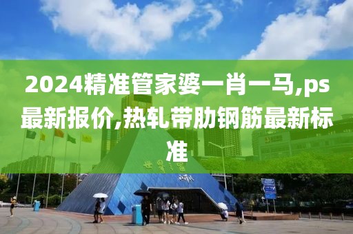 2024精准管家婆一肖一马,ps最新报价,热轧带肋钢筋最新标准