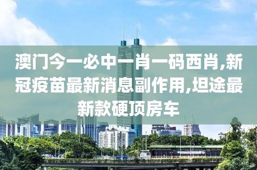 澳门今一必中一肖一码西肖,新冠疫苗最新消息副作用,坦途最新款硬顶房车