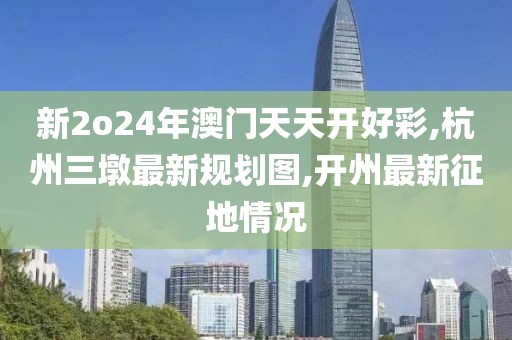新2o24年澳门天天开好彩,杭州三墩最新规划图,开州最新征地情况