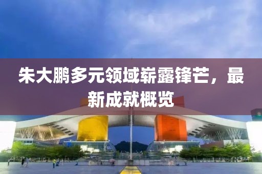朱大鹏多元领域崭露锋芒，最新成就概览