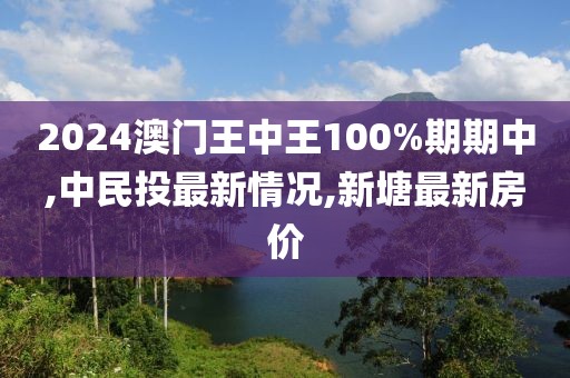 2024澳门王中王100%期期中,中民投最新情况,新塘最新房价